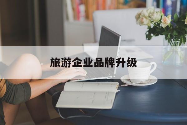 湖州市旅游企业品牌升级(旅游企业品牌升级措施)