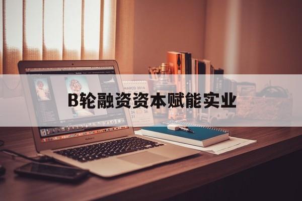 湖州市B轮融资资本赋能实业(b轮融资公司值得工作吗)