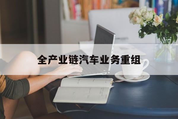 湖州市全产业链汽车业务重组(全产业链汽车业务重组的意义)